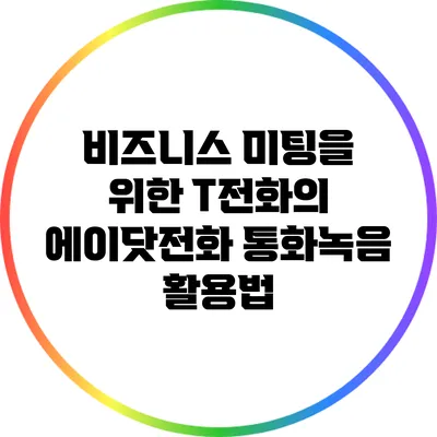 비즈니스 미팅을 위한 T전화의 에이닷전화 통화녹음 활용법