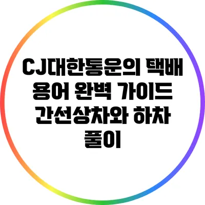 CJ대한통운의 택배 용어 완벽 가이드: 간선상차와 하차 풀이