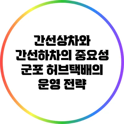 간선상차와 간선하차의 중요성: 군포 허브택배의 운영 전략