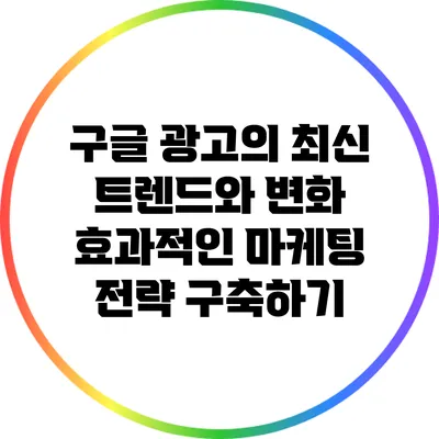 구글 광고의 최신 트렌드와 변화: 효과적인 마케팅 전략 구축하기
