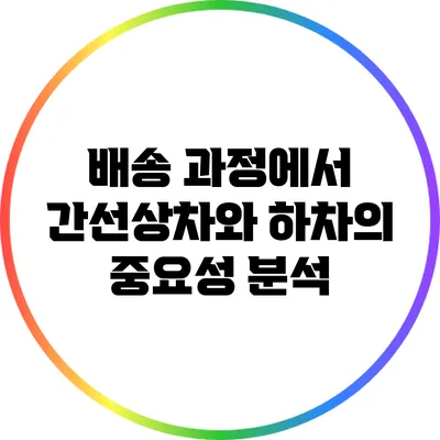 배송 과정에서 간선상차와 하차의 중요성 분석