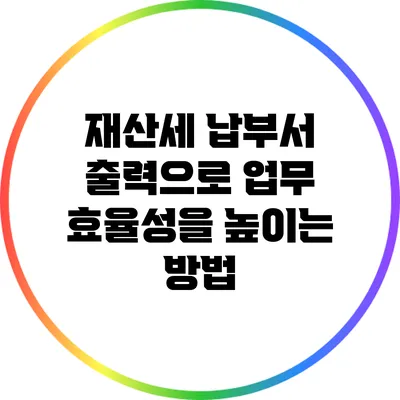 재산세 납부서 출력으로 업무 효율성을 높이는 방법