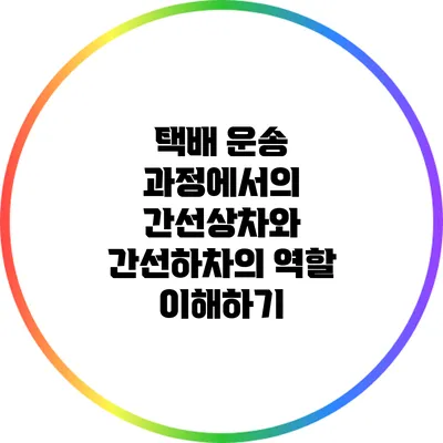 택배 운송 과정에서의 간선상차와 간선하차의 역할 이해하기