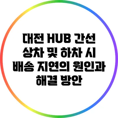 대전 HUB 간선 상차 및 하차 시 배송 지연의 원인과 해결 방안