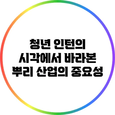 청년 인턴의 시각에서 바라본 뿌리 산업의 중요성