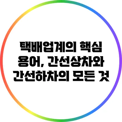 택배업계의 핵심 용어, 간선상차와 간선하차의 모든 것
