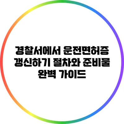 경찰서에서 운전면허증 갱신하기: 절차와 준비물 완벽 가이드