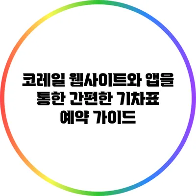 코레일 웹사이트와 앱을 통한 간편한 기차표 예약 가이드